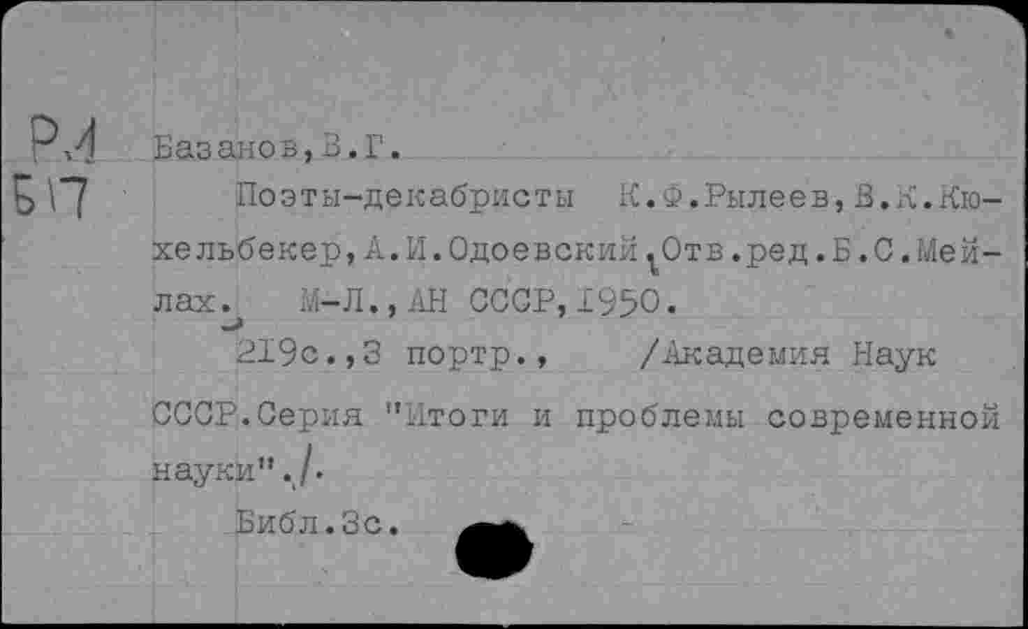 ﻿Базанов,3.Г.
Поэты-декабристы К.Ф.Рылеев,В.К.Кюхельбекер, А.И.Одоевский ^Отв.ред.Б.С.Мейлах. М-Л.,АН СССР,1950.
219с.,3 портр., /Академия Наук
СССР.Серия "Итоги и проблемы современной науки"./.
Библ.Зс.